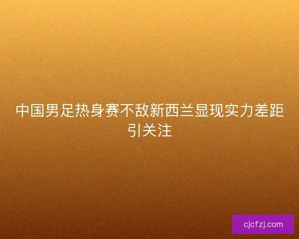 中国男足热身赛不敌新西兰显现实力差距引关注