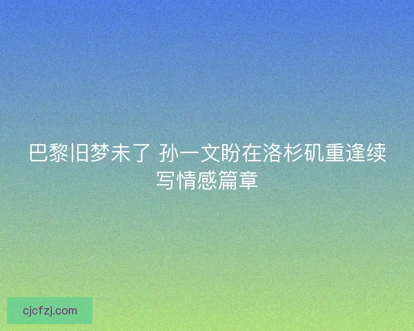 巴黎旧梦未了 孙一文盼在洛杉矶重逢续写情感篇章